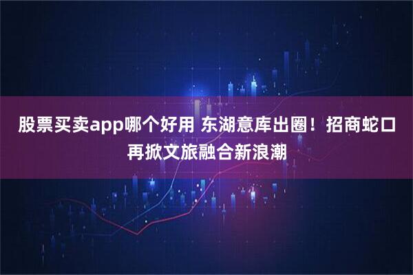 股票买卖app哪个好用 东湖意库出圈！招商蛇口再掀文旅融合新浪潮