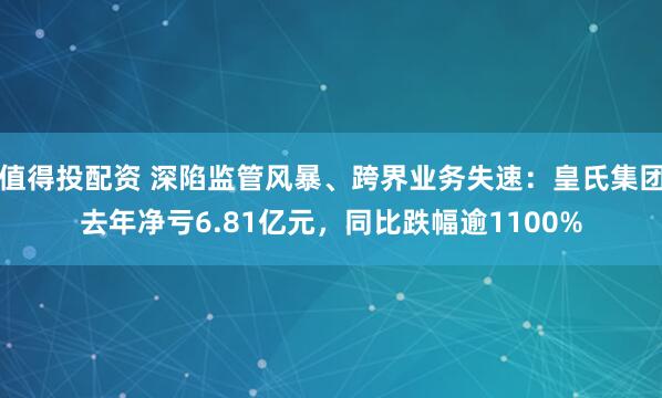 值得投配资 深陷监管风暴、跨界业务失速：皇氏集团去年净亏6.81亿元，同比跌幅逾1100%