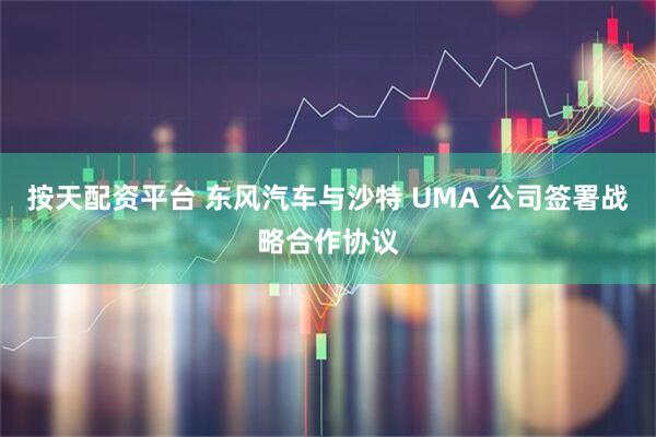按天配资平台 东风汽车与沙特 UMA 公司签署战略合作协议
