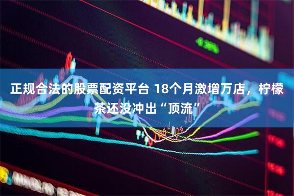 正规合法的股票配资平台 18个月激增万店，柠檬茶还没冲出“顶流”