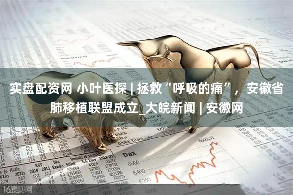 实盘配资网 小叶医探 | 拯救“呼吸的痛”，安徽省肺移植联盟成立_大皖新闻 | 安徽网