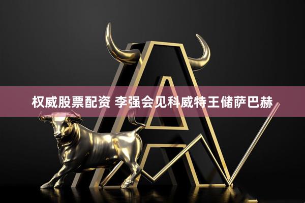 权威股票配资 李强会见科威特王储萨巴赫