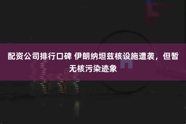 配资公司排行口碑 伊朗纳坦兹核设施遭袭，但暂无核污染迹象