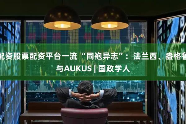 配资股票配资平台一流 “同袍异志”：法兰西、盎格鲁与AUKUS | 国政学人