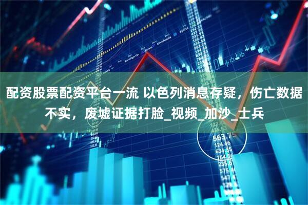 配资股票配资平台一流 以色列消息存疑，伤亡数据不实，废墟证据打脸_视频_加沙_士兵