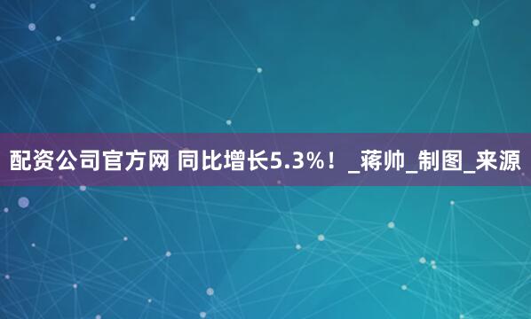 配资公司官方网 同比增长5.3%！_蒋帅_制图_来源