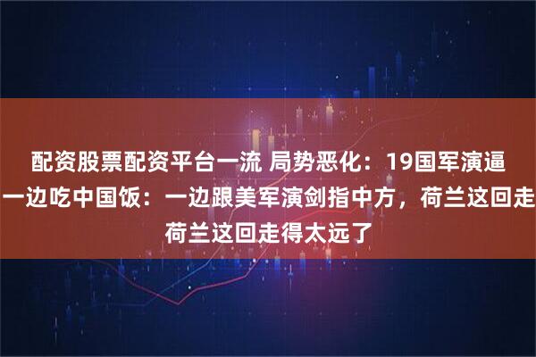 配资股票配资平台一流 局势恶化：19国军演逼近中国，一边吃中国饭：一边跟美军演剑指中方，荷兰这回走得太远了