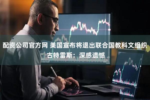 配资公司官方网 美国宣布将退出联合国教科文组织 古特雷斯：深感遗憾