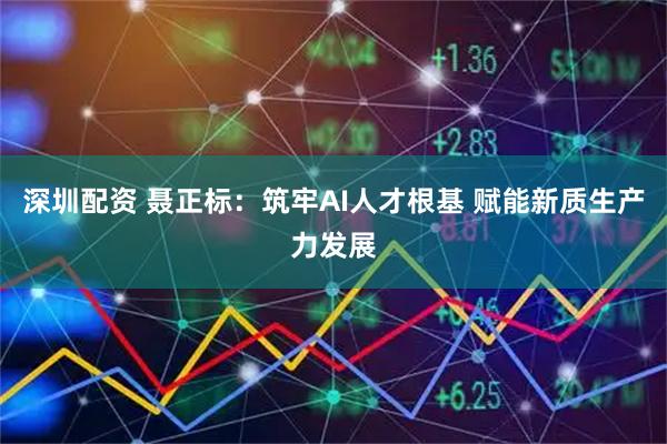 深圳配资 聂正标：筑牢AI人才根基 赋能新质生产力发展