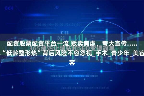 配资股票配资平台一流 贩卖焦虑、夸大宣传......“低龄整形热”背后风险不容忽视_手术_青少年_美容