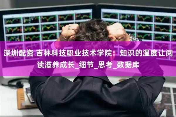 深圳配资 吉林科技职业技术学院：知识的温度让阅读滋养成长_细节_思考_数据库