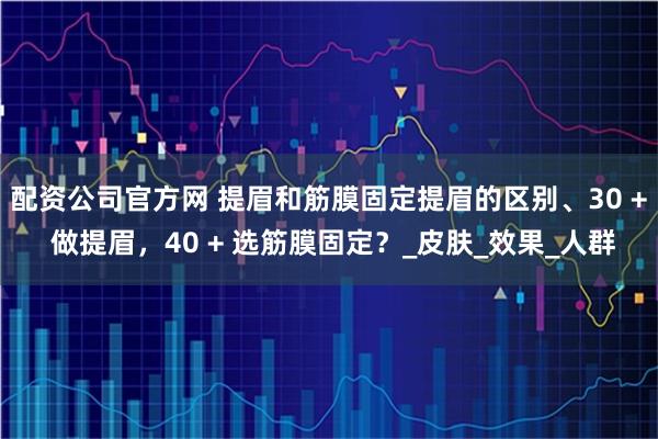 配资公司官方网 提眉和筋膜固定提眉的区别、30 + 做提眉，40 + 选筋膜固定？_皮肤_效果_人群