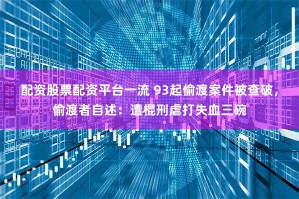 配资股票配资平台一流 93起偷渡案件被查破，偷渡者自述：遭棍刑虐打失血三碗