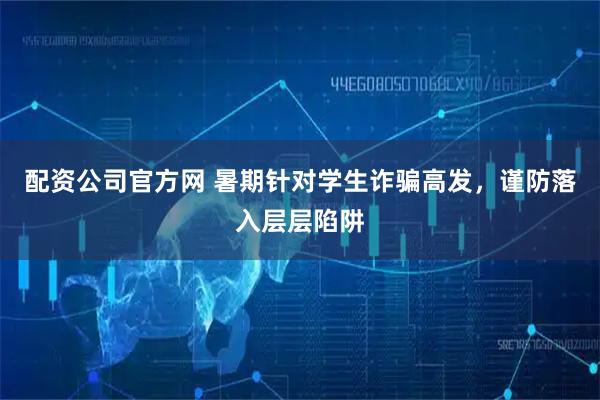 配资公司官方网 暑期针对学生诈骗高发，谨防落入层层陷阱
