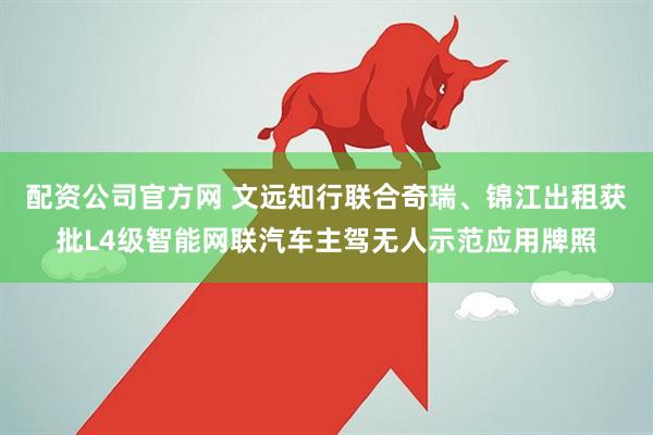 配资公司官方网 文远知行联合奇瑞、锦江出租获批L4级智能网联汽车主驾无人示范应用牌照
