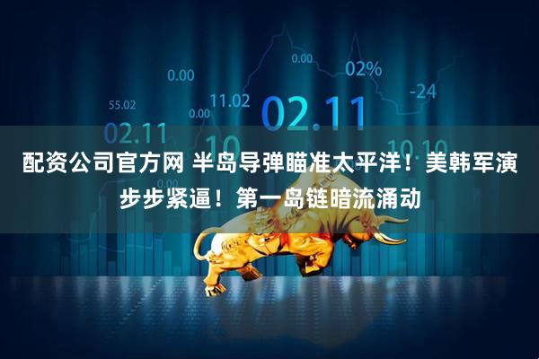 配资公司官方网 半岛导弹瞄准太平洋！美韩军演步步紧逼！第一岛链暗流涌动