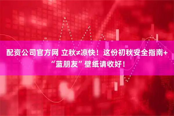 配资公司官方网 立秋≠凉快！这份初秋安全指南+“蓝朋友”壁纸请收好！