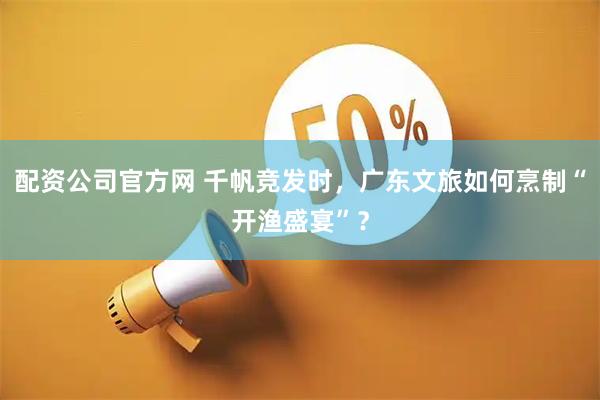 配资公司官方网 千帆竞发时，广东文旅如何烹制“开渔盛宴”？