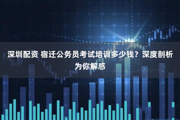 深圳配资 宿迁公务员考试培训多少钱？深度剖析为你解惑