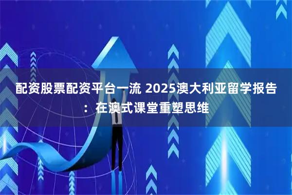 配资股票配资平台一流 2025澳大利亚留学报告：在澳式课堂重塑思维