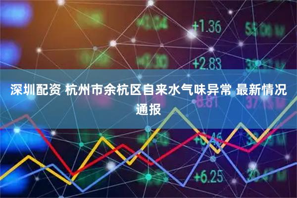深圳配资 杭州市余杭区自来水气味异常 最新情况通报