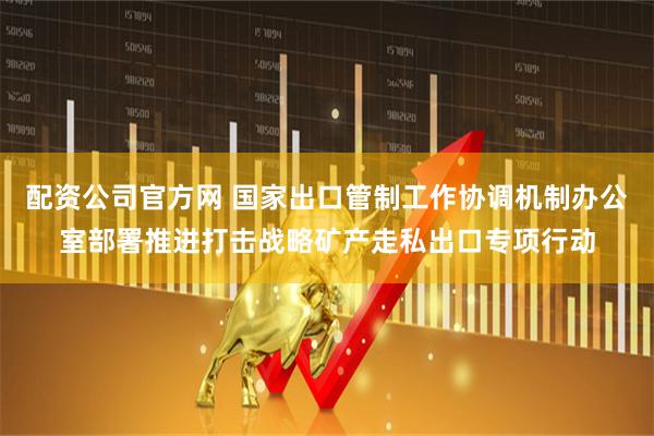 配资公司官方网 国家出口管制工作协调机制办公室部署推进打击战略矿产走私出口专项行动
