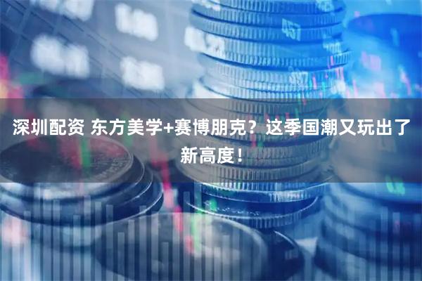 深圳配资 东方美学+赛博朋克？这季国潮又玩出了新高度！