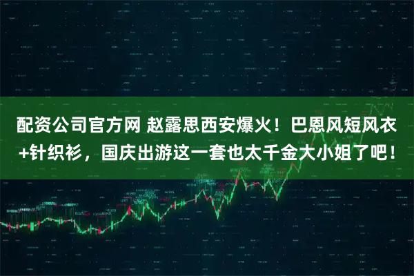配资公司官方网 赵露思西安爆火！巴恩风短风衣+针织衫，国庆出游这一套也太千金大小姐了吧！