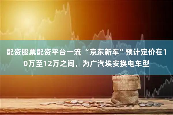 配资股票配资平台一流 “京东新车”预计定价在10万至12万之间，为广汽埃安换电车型