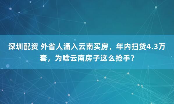 深圳配资 外省人涌入云南买房，年内扫货4.3万套，为啥云南房子这么抢手？