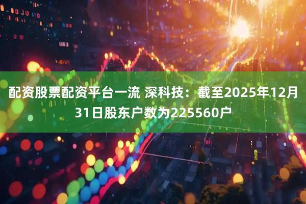 配资股票配资平台一流 深科技：截至2025年12月31日股东户数为225560户