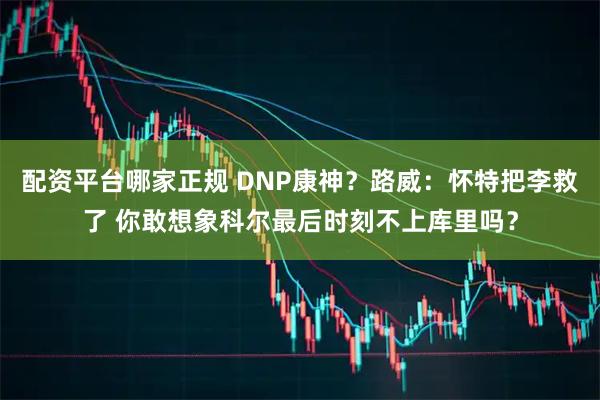 配资平台哪家正规 DNP康神？路威：怀特把李救了 你敢想象科尔最后时刻不上库里吗？