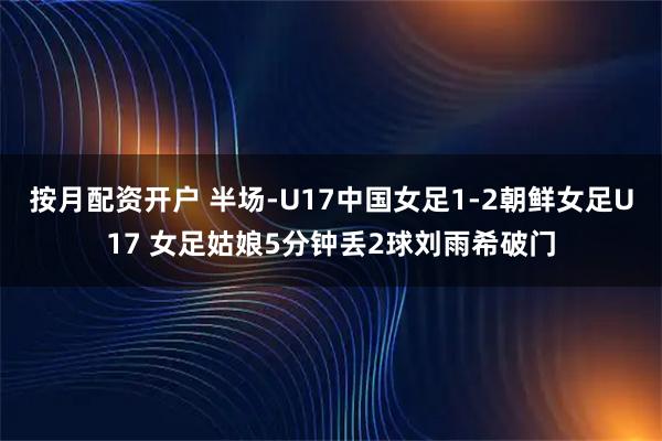 按月配资开户 半场-U17中国女足1-2朝鲜女足U17 女足姑娘5分钟丢2球刘雨希破门