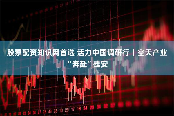 股票配资知识网首选 活力中国调研行｜空天产业“奔赴”雄安