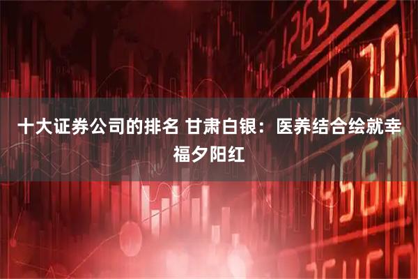 十大证券公司的排名 甘肃白银：医养结合绘就幸福夕阳红