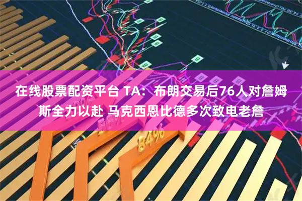 在线股票配资平台 TA：布朗交易后76人对詹姆斯全力以赴 马克西恩比德多次致电老詹
