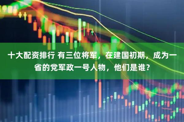 十大配资排行 有三位将军，在建国初期，成为一省的党军政一号人物，他们是谁？