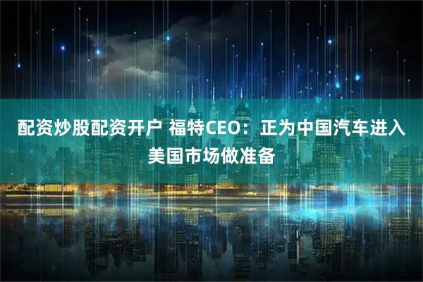 配资炒股配资开户 福特CEO：正为中国汽车进入美国市场做准备