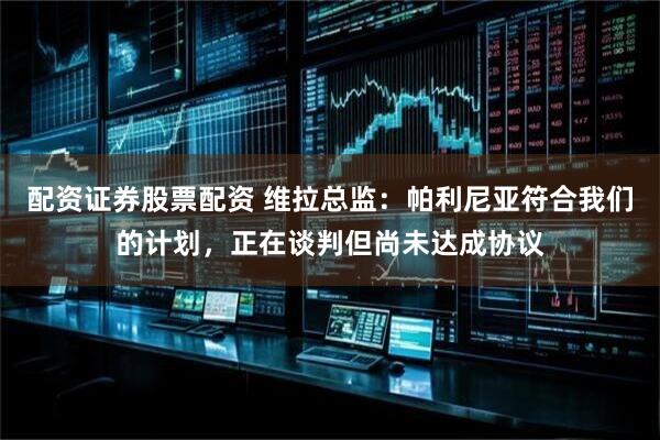 配资证券股票配资 维拉总监：帕利尼亚符合我们的计划，正在谈判但尚未达成协议