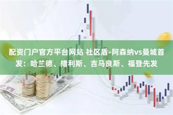 配资门户官方平台网站 社区盾-阿森纳vs曼城首发：哈兰德、措利斯、吉马良斯、福登先发