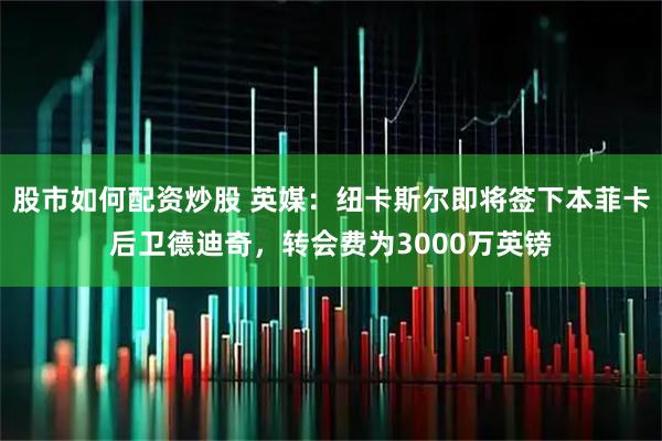 股市如何配资炒股 英媒：纽卡斯尔即将签下本菲卡后卫德迪奇，转会费为3000万英镑