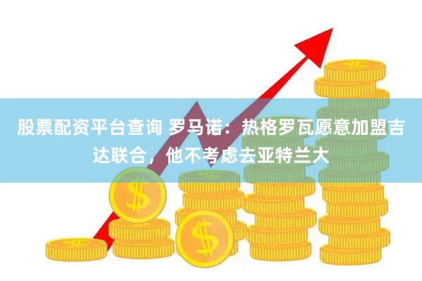 股票配资平台查询 罗马诺：热格罗瓦愿意加盟吉达联合，他不考虑去亚特兰大
