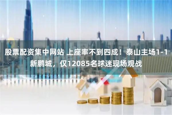 股票配资集中网站 上座率不到四成！泰山主场1-1新鹏城，仅12085名球迷现场观战