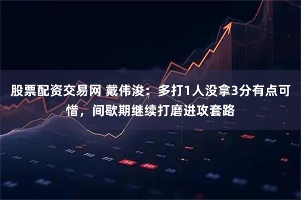 股票配资交易网 戴伟浚：多打1人没拿3分有点可惜，间歇期继续打磨进攻套路