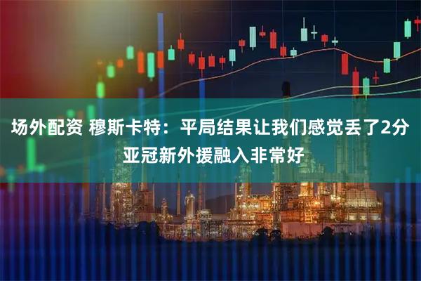 场外配资 穆斯卡特：平局结果让我们感觉丢了2分 亚冠新外援融入非常好