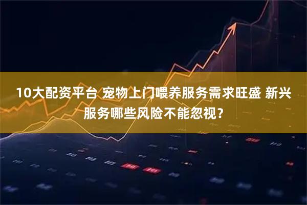 10大配资平台 宠物上门喂养服务需求旺盛 新兴服务哪些风险不能忽视？